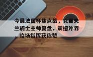 今晨法国杯焦点战，克里夫兰骑士主帅复盘，震撼外界，临场指挥获称赞的简单介绍ng28